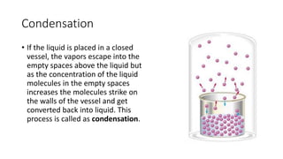 Condensation
• If the liquid is placed in a closed
vessel, the vapors escape into the
empty spaces above the liquid but
as the concentration of the liquid
molecules in the empty spaces
increases the molecules strike on
the walls of the vessel and get
converted back into liquid. This
process is called as condensation.
 