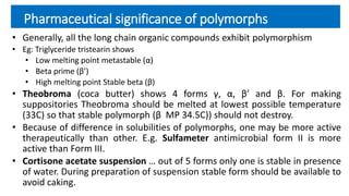 Pharmaceutical significance of polymorphs
• Generally, all the long chain organic compounds exhibit polymorphism
• Eg: Triglyceride tristearin shows
• Low melting point metastable (α)
• Beta prime (β’)
• High melting point Stable beta (β)
• Theobroma (coca butter) shows 4 forms γ, α, β’ and β. For making
suppositories Theobroma should be melted at lowest possible temperature
(33C) so that stable polymorph (β MP 34.5C)) should not destroy.
• Because of difference in solubilities of polymorphs, one may be more active
therapeutically than other. E.g. Sulfameter antimicrobial form II is more
active than Form III.
• Cortisone acetate suspension … out of 5 forms only one is stable in presence
of water. During preparation of suspension stable form should be available to
avoid caking.
 