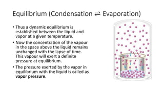 Equilibrium (Condensation ⇌ Evaporation)
• Thus a dynamic equilibrium is
established between the liquid and
vapor at a given temperature.
• Now the concentration of the vapour
in the space above the liquid remains
unchanged with the lapse of time.
This vapour will exert a definite
pressure at equilibrium.
• The pressure exerted by the vapor in
equilibrium with the liquid is called as
vapor pressure.
 