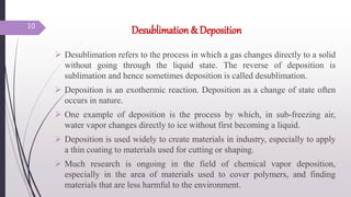 Desublimation & Deposition
 Desublimation refers to the process in which a gas changes directly to a solid
without going through the liquid state. The reverse of deposition is
sublimation and hence sometimes deposition is called desublimation.
 Deposition is an exothermic reaction. Deposition as a change of state often
occurs in nature.
 One example of deposition is the process by which, in sub-freezing air,
water vapor changes directly to ice without first becoming a liquid.
 Deposition is used widely to create materials in industry, especially to apply
a thin coating to materials used for cutting or shaping.
 Much research is ongoing in the field of chemical vapor deposition,
especially in the area of materials used to cover polymers, and finding
materials that are less harmful to the environment.
10
 
