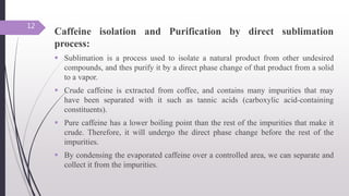 Caffeine isolation and Purification by direct sublimation
process:
 Sublimation is a process used to isolate a natural product from other undesired
compounds, and thes purify it by a direct phase change of that product from a solid
to a vapor.
 Crude caffeine is extracted from coffee, and contains many impurities that may
have been separated with it such as tannic acids (carboxylic acid-containing
constituents).
 Pure caffeine has a lower boiling point than the rest of the impurities that make it
crude. Therefore, it will undergo the direct phase change before the rest of the
impurities.
 By condensing the evaporated caffeine over a controlled area, we can separate and
collect it from the impurities.
12
 