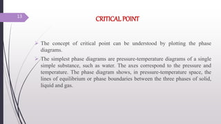 CRITICAL POINT
 The concept of critical point can be understood by plotting the phase
diagrams.
 The simplest phase diagrams are pressure-temperature diagrams of a single
simple substance, such as water. The axes correspond to the pressure and
temperature. The phase diagram shows, in pressure-temperature space, the
lines of equilibrium or phase boundaries between the three phases of solid,
liquid and gas.
13
 