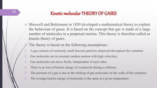 Kinetic molecular THEORY OF GASES
 Maxwell and Boltzmann in 1859 developed a mathematical theory to explain
the behaviour of gases. It is based on the concept that gas is made of a large
number of molecules in a perpetual motion. This theory is therefore called as
kinetic theory of gases.
 The theory is based on the following assumptions :
1. A gas consists of extremely small discrete particles dispersed throughout the container.
2. Gas molecules are in constant random motion with high velocities.
3. Gas molecules can move freely, independent of each other.
4. There is no loss of kinetic energy of a molecule during a collision.
5. The pressure of a gas is due to the striking of gas molecules on the walls of the container.
6. The average kinetic energy of molecules is the same at a given temperature.
18
 