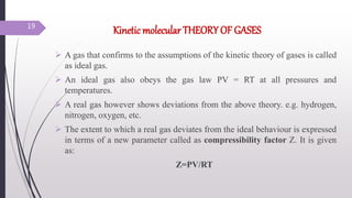 Kinetic molecular THEORY OF GASES
 A gas that confirms to the assumptions of the kinetic theory of gases is called
as ideal gas.
 An ideal gas also obeys the gas law PV = RT at all pressures and
temperatures.
 A real gas however shows deviations from the above theory. e.g. hydrogen,
nitrogen, oxygen, etc.
 The extent to which a real gas deviates from the ideal behaviour is expressed
in terms of a new parameter called as compressibility factor Z. It is given
as:
Z=PV/RT
19
 