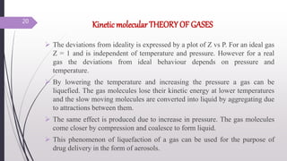 Kinetic molecular THEORY OF GASES
 The deviations from ideality is expressed by a plot of Z vs P. For an ideal gas
Z = 1 and is independent of temperature and pressure. However for a real
gas the deviations from ideal behaviour depends on pressure and
temperature.
 By lowering the temperature and increasing the pressure a gas can be
liquefied. The gas molecules lose their kinetic energy at lower temperatures
and the slow moving molecules are converted into liquid by aggregating due
to attractions between them.
 The same effect is produced due to increase in pressure. The gas molecules
come closer by compression and coalesce to form liquid.
 This phenomenon of liquefaction of a gas can be used for the purpose of
drug delivery in the form of aerosols.
20
 