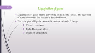 Liquefaction of gases
 Liquefaction of gases means converting of gases into liquids. The sequence
of steps involved in this process is described below.
 The principles of liquefaction can be understood under 3 things:
 Critical conditions
 Joule-Thomson’s effect
 Inversion temperature
21
 