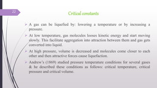 Critical constants
 A gas can be liquefied by: lowering a temperature or by increasing a
pressure.
 At low temperature, gas molecules looses kinetic energy and start moving
slowly. This facilitate aggregation into attraction between them and gas gets
converted into liquid.
 At high pressure, volume is decreased and molecules come closer to each
other and then attractive forces cause liquefaction.
 Andrew’s (1869) studied pressure temperature conditions for several gases
& he described these conditions as follows: critical temperature, critical
pressure and critical volume.
22
 