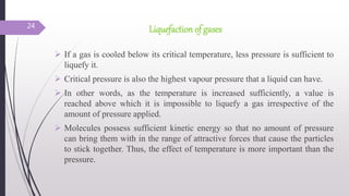 Liquefaction of gases
 If a gas is cooled below its critical temperature, less pressure is sufficient to
liquefy it.
 Critical pressure is also the highest vapour pressure that a liquid can have.
 In other words, as the temperature is increased sufficiently, a value is
reached above which it is impossible to liquefy a gas irrespective of the
amount of pressure applied.
 Molecules possess sufficient kinetic energy so that no amount of pressure
can bring them with in the range of attractive forces that cause the particles
to stick together. Thus, the effect of temperature is more important than the
pressure.
24
 