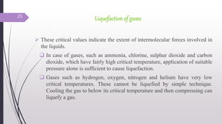 Liquefaction of gases
 These critical values indicate the extent of intermolecular forces involved in
the liquids.
 In case of gases, such as ammonia, chlorine, sulphur dioxide and carbon
dioxide, which have fairly high critical temperature, application of suitable
pressure alone is sufficient to cause liquefaction.
 Gases such as hydrogen, oxygen, nitrogen and helium have very low
critical temperatures. These cannot be liquefied by simple technique.
Cooling the gas to below its critical temperature and then compressing can
liquefy a gas.
25
 