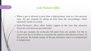Joule-Thomson's Effect
 When a gas is allowed to pass from a high-pressure zone to a low pressure
zone, the gas expands by taking up heat from the surroundings, which
ultimately results in cooling.
 Joule-Thomson's effect offers further support to the view that attractive
forces do exist between gas molecules.
 As the gas expands, the molecules fall apart from one another. For this to
occur work has to be done to overcome the cohesive and attractive forces. In
this process, the kinetic energy of the gas decreases, since it is proportional
to temperature.
26
 