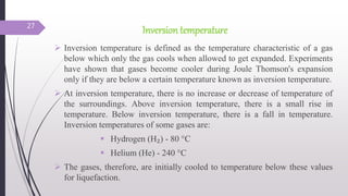 Inversion temperature
 Inversion temperature is defined as the temperature characteristic of a gas
below which only the gas cools when allowed to get expanded. Experiments
have shown that gases become cooler during Joule Thomson's expansion
only if they are below a certain temperature known as inversion temperature.
 At inversion temperature, there is no increase or decrease of temperature of
the surroundings. Above inversion temperature, there is a small rise in
temperature. Below inversion temperature, there is a fall in temperature.
Inversion temperatures of some gases are:
 Hydrogen (H₂) - 80 °C
 Helium (He) - 240 °C
 The gases, therefore, are initially cooled to temperature below these values
for liquefaction.
27
 