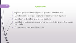 Applications
 Liquefied gases as well as compressed gases find important uses.
1. Liquid ammonia and liquid sulphur dioxide are used as refrigerants.
2. Liquid carbon dioxide is used in soda fountains.
3. Liquid air is an important source of oxygen in rockets, jet propelled planes
and bombs.
4. Compressed oxygen is used in welding.
28
 