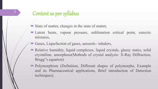 Content as per syllabus
 State of matter, changes in the state of matter,
 Latent heats, vapour pressure, sublimation critical point, eutectic
mixtures,
 Gases, Liquefaction of gases, aerosols– inhalers,
 Relative humidity, liquid complexes, liquid crystals, glassy states, solid
crystalline, amorphous(Methods of crystal analysis: X-Ray Diffraction,
Bragg‟s equation)
 Polymorphism (Definition, Different shapes of polymorphs, Example
and its Pharmaceutical applications, Brief introduction of Detection
techniques).
3
 