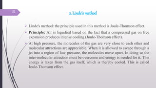 2. Linde’s method
 Linde's method: the principle used in this method is Joule-Thomson effect.
 Principle: Air is liquefied based on the fact that a compressed gas on free
expansion produces intense cooling (Joule-Thomson effect).
 At high pressure, the molecules of the gas are very close to each other and
molecular attractions are appreciable. When it is allowed to escape through a
jet into a region of low pressure, the molecules move apart. In doing so the
inter-molecular attraction must be overcome and energy is needed for it. This
energy is taken from the gas itself, which is thereby cooled. This is called
Joule-Thomson effect.
31
 