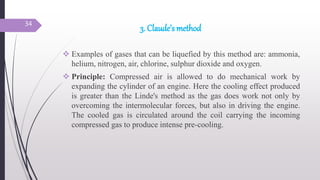 3. Claude’s method
 Examples of gases that can be liquefied by this method are: ammonia,
helium, nitrogen, air, chlorine, sulphur dioxide and oxygen.
 Principle: Compressed air is allowed to do mechanical work by
expanding the cylinder of an engine. Here the cooling effect produced
is greater than the Linde's method as the gas does work not only by
overcoming the intermolecular forces, but also in driving the engine.
The cooled gas is circulated around the coil carrying the incoming
compressed gas to produce intense pre-cooling.
34
 