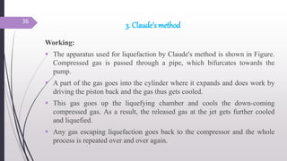 3. Claude’s method
Working:
 The apparatus used for liquefaction by Claude's method is shown in Figure.
Compressed gas is passed through a pipe, which bifurcates towards the
pump.
 A part of the gas goes into the cylinder where it expands and does work by
driving the piston back and the gas thus gets cooled.
 This gas goes up the liquefying chamber and cools the down-coming
compressed gas. As a result, the released gas at the jet gets further cooled
and liquefied.
 Any gas escaping liquefaction goes back to the compressor and the whole
process is repeated over and over again.
36
 