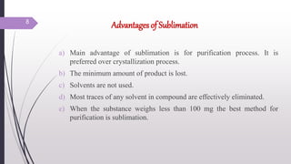 Advantages of Sublimation
a) Main advantage of sublimation is for purification process. It is
preferred over crystallization process.
b) The minimum amount of product is lost.
c) Solvents are not used.
d) Most traces of any solvent in compound are effectively eliminated.
e) When the substance weighs less than 100 mg the best method for
purification is sublimation.
8
 