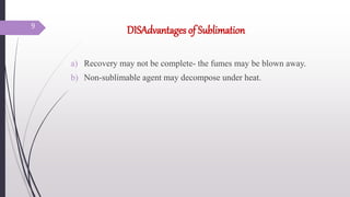 DISAdvantages of Sublimation
a) Recovery may not be complete- the fumes may be blown away.
b) Non-sublimable agent may decompose under heat.
9
 