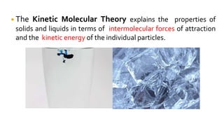 ◾The Kinetic Molecular Theory explains the properties of
solids and liquids in terms of intermolecular forces of attraction
and the kinetic energy of the individual particles.
 