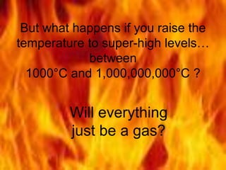 But what happens if you raise the
temperature to super-high levels…
between
1000°C and 1,000,000,000°C ?
Will everything
just be a gas?
 