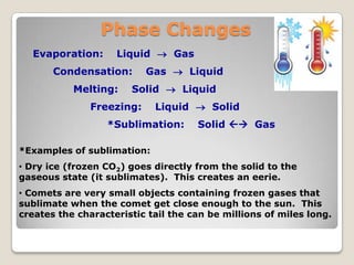 Phase Changes
Evaporation: Liquid  Gas
Condensation: Gas  Liquid
Melting: Solid  Liquid
Freezing: Liquid  Solid
*Sublimation: Solid  Gas
*Examples of sublimation:
• Dry ice (frozen CO2) goes directly from the solid to the
gaseous state (it sublimates). This creates an eerie.
• Comets are very small objects containing frozen gases that
sublimate when the comet get close enough to the sun. This
creates the characteristic tail the can be millions of miles long.
 