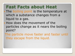 Fast Facts about Heat
 The boiling point is the temperature at
which a substance changes from a
liquid to a gas.
 How does the movement of the
particles change as it nears the boiling
point?
The particle move faster and faster until
they escape from the liquid.
 