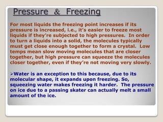 Pressure & Freezing
For most liquids the freezing point increases if its
pressure is increased, i.e., it’s easier to freeze most
liquids if they’re subjected to high pressures. In order
to turn a liquids into a solid, the molecules typically
must get close enough together to form a crystal. Low
temps mean slow moving molecules that are closer
together, but high pressure can squeeze the molecules
closer together, even if they’re not moving very slowly.
Water is an exception to this because, due to its
molecular shape, it expands upon freezing. So,
squeezing water makes freezing it harder. The pressure
on ice due to a passing skater can actually melt a small
amount of the ice.
 