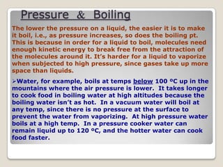 Pressure & Boiling
The lower the pressure on a liquid, the easier it is to make
it boil, i.e., as pressure increases, so does the boiling pt.
This is because in order for a liquid to boil, molecules need
enough kinetic energy to break free from the attraction of
the molecules around it. It’s harder for a liquid to vaporize
when subjected to high pressure, since gases take up more
space than liquids.
Water, for example, boils at temps below 100 ºC up in the
mountains where the air pressure is lower. It takes longer
to cook food in boiling water at high altitudes because the
boiling water isn’t as hot. In a vacuum water will boil at
any temp, since there is no pressure at the surface to
prevent the water from vaporizing. At high pressure water
boils at a high temp. In a pressure cooker water can
remain liquid up to 120 ºC, and the hotter water can cook
food faster.
 
