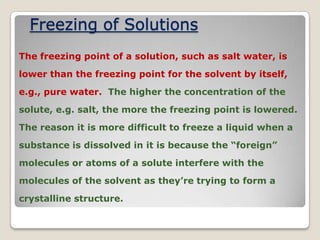 Freezing of Solutions
The freezing point of a solution, such as salt water, is
lower than the freezing point for the solvent by itself,
e.g., pure water. The higher the concentration of the
solute, e.g. salt, the more the freezing point is lowered.
The reason it is more difficult to freeze a liquid when a
substance is dissolved in it is because the “foreign”
molecules or atoms of a solute interfere with the
molecules of the solvent as they’re trying to form a
crystalline structure.
 