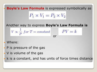 Boyle's Law Formula is expressed symbolically as
Another way to express Boyle's Law Formula is
or
 Where:
 P is pressure of the gas
 V is volume of the gas
 k is a constant, and has units of force times distance
 