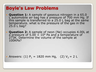Boyle's Law Problems
 Question 1: A sample of gaseous nitrogen in a 65.0
L automobile air bag has a pressure of 700 mm Hg. If
this sample is transferred to a 25.0 L bag at the same
temperature. what is the pressure of the gas in the
25.0 L bag?
 Question 2: A sample of neon (Ne) occupies 4.00L at
a pressure of 5.00 × 104 Pa and a temperature of
273K. Determine the volume of the sample at
100KPa?
 Answers: (1) P1 = 1820 mm Hg, (2) V2 = 2 L
 