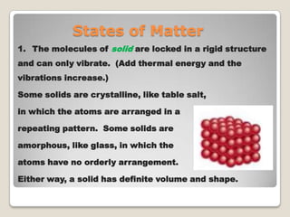 States of Matter
1. The molecules of solid are locked in a rigid structure
and can only vibrate. (Add thermal energy and the
vibrations increase.)
Some solids are crystalline, like table salt,
in which the atoms are arranged in a
repeating pattern. Some solids are
amorphous, like glass, in which the
atoms have no orderly arrangement.
Either way, a solid has definite volume and shape.
 