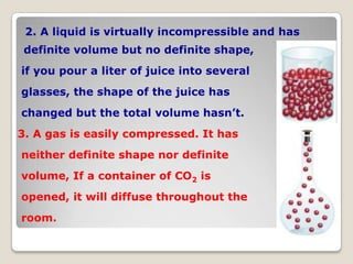 2. A liquid is virtually incompressible and has
definite volume but no definite shape,
if you pour a liter of juice into several
glasses, the shape of the juice has
changed but the total volume hasn’t.
3. A gas is easily compressed. It has
neither definite shape nor definite
volume, If a container of CO2 is
opened, it will diffuse throughout the
room.
 