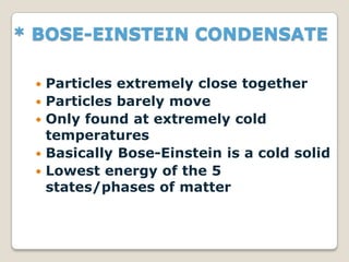 * BOSE-EINSTEIN CONDENSATE
 Particles extremely close together
 Particles barely move
 Only found at extremely cold
temperatures
 Basically Bose-Einstein is a cold solid
 Lowest energy of the 5
states/phases of matter
 
