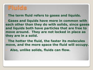 Fluids
The term fluid refers to gases and liquids.
Gases and liquids have more in common with
each other than they do with solids, since gases
and liquids both have particles that are free to
move around. They are not locked in place as
they are in a solid.
The hotter the fluid, the faster its molecules
move, and the more space the fluid will occupy.
 Also, unlike solids, fluids can flow.
 
