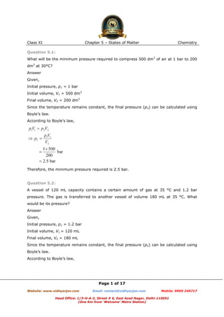 Class XI

Chapter 5 – States of Matter

Chemistry

Question 5.1:
What will be the minimum pressure required to compress 500 dm3 of air at 1 bar to 200
dm3 at 30°C?
Answer
Given,
Initial pressure, p1 = 1 bar
Initial volume, V1 = 500 dm3
Final volume, V2 = 200 dm3
Since the temperature remains constant, the final pressure (p2) can be calculated using
Boyle’s law.
According to Boyle’s law,

Therefore, the minimum pressure required is 2.5 bar.

Question 5.2:
A vessel of 120 mL capacity contains a certain amount of gas at 35 °C and 1.2 bar
pressure. The gas is transferred to another vessel of volume 180 mL at 35 °C. What
would be its pressure?
Answer
Given,
Initial pressure, p1 = 1.2 bar
Initial volume, V1 = 120 mL
Final volume, V2 = 180 mL
Since the temperature remains constant, the final pressure (p2) can be calculated using
Boyle’s law.
According to Boyle’s law,

Page 1 of 17
Website: www.vidhyarjan.com

Email: contact@vidhyarjan.com

Mobile: 9999 249717

Head Office: 1/3-H-A-2, Street # 6, East Azad Nagar, Delhi-110051
(One Km from ‘Welcome’ Metro Station)

 
