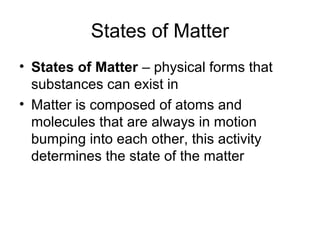 States of Matter
• States of Matter – physical forms that
substances can exist in
• Matter is composed of atoms and
molecules that are always in motion
bumping into each other, this activity
determines the state of the matter
 