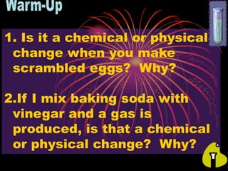 1. Is it a chemical or physical
change when you make
scrambled eggs? Why?
2.If I mix baking soda with
vinegar and a gas is
produced, is that a chemical
or physical change? Why?
 
