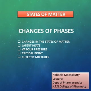 STATES OF MATTER
CHANGES OF PHASES
 CHANGES IN THE STATES OF MATTER
 LATENT HEATS
 VAPOUR PRESSURE
 CRITICAL POINT
 EUTECTIC MIXTURES
Nabeela Moosakutty
Lecturer
Dept of Pharmaceutics
K.T.N College of Pharmacy
 