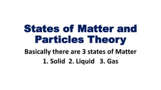 States of Matter and
Particles Theory
Basically there are 3 states of Matter
1. Solid 2. Liquid 3. Gas
 