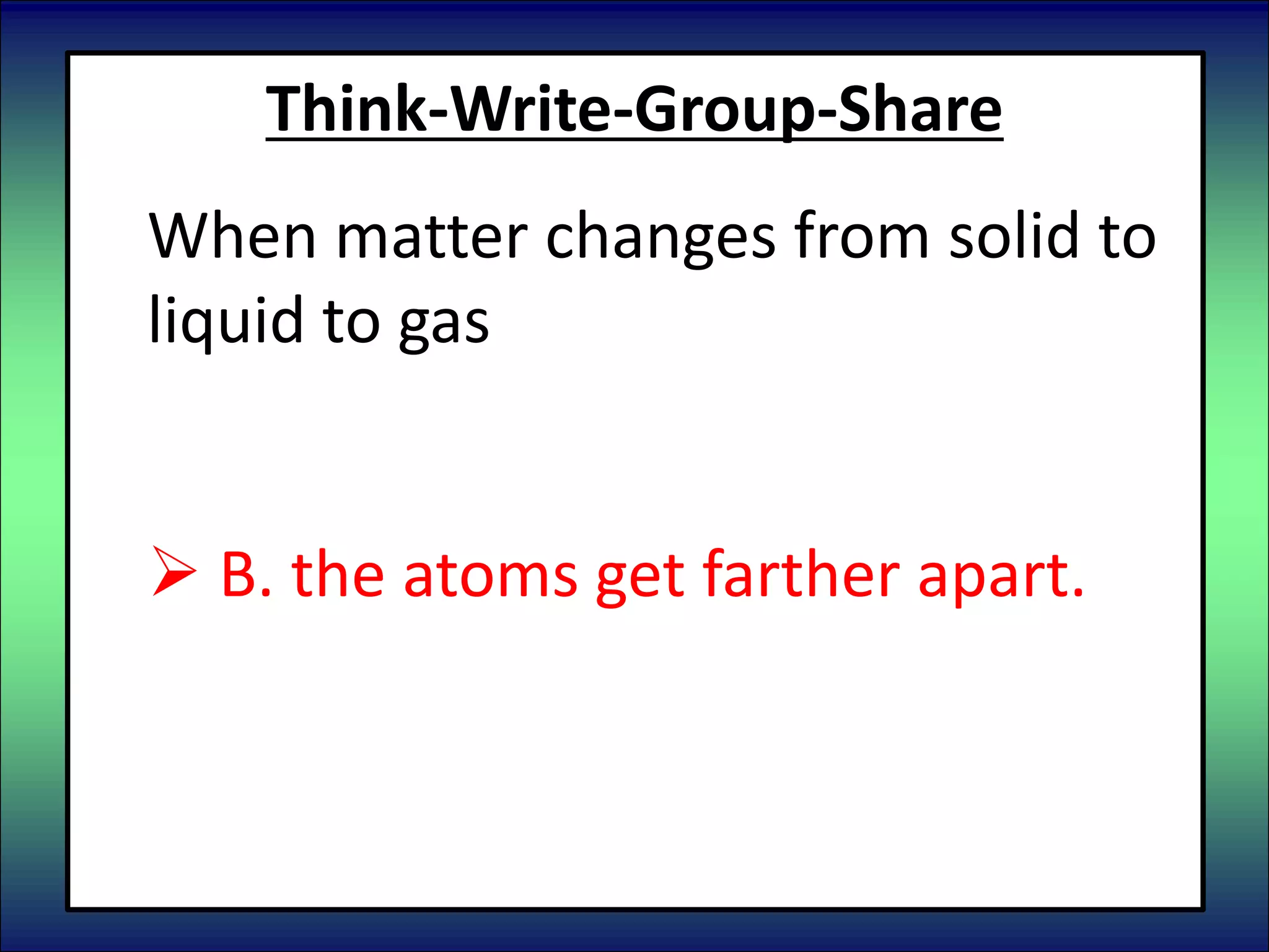 Think-Write-Group-Share
When matter changes from solid to
liquid to gas
 A. the atoms get closer together.
 B. the atoms get farther apart.
 C. the atoms do not change.
 