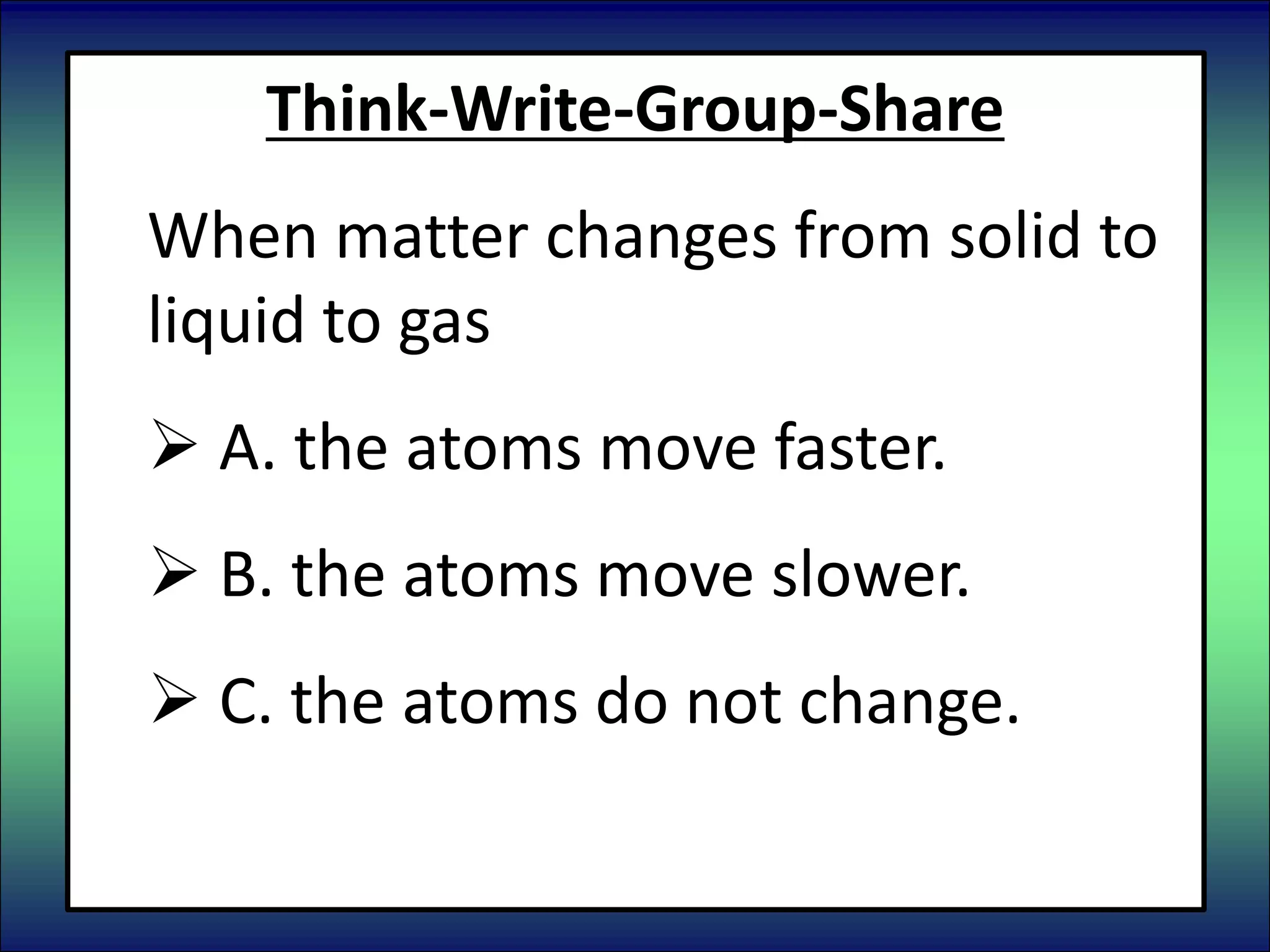 Think-Write-Group-Share
When matter changes from solid to
liquid to gas
 A. the atoms move faster.
 B. the atoms move slower.
 C. the atoms do not change.
 