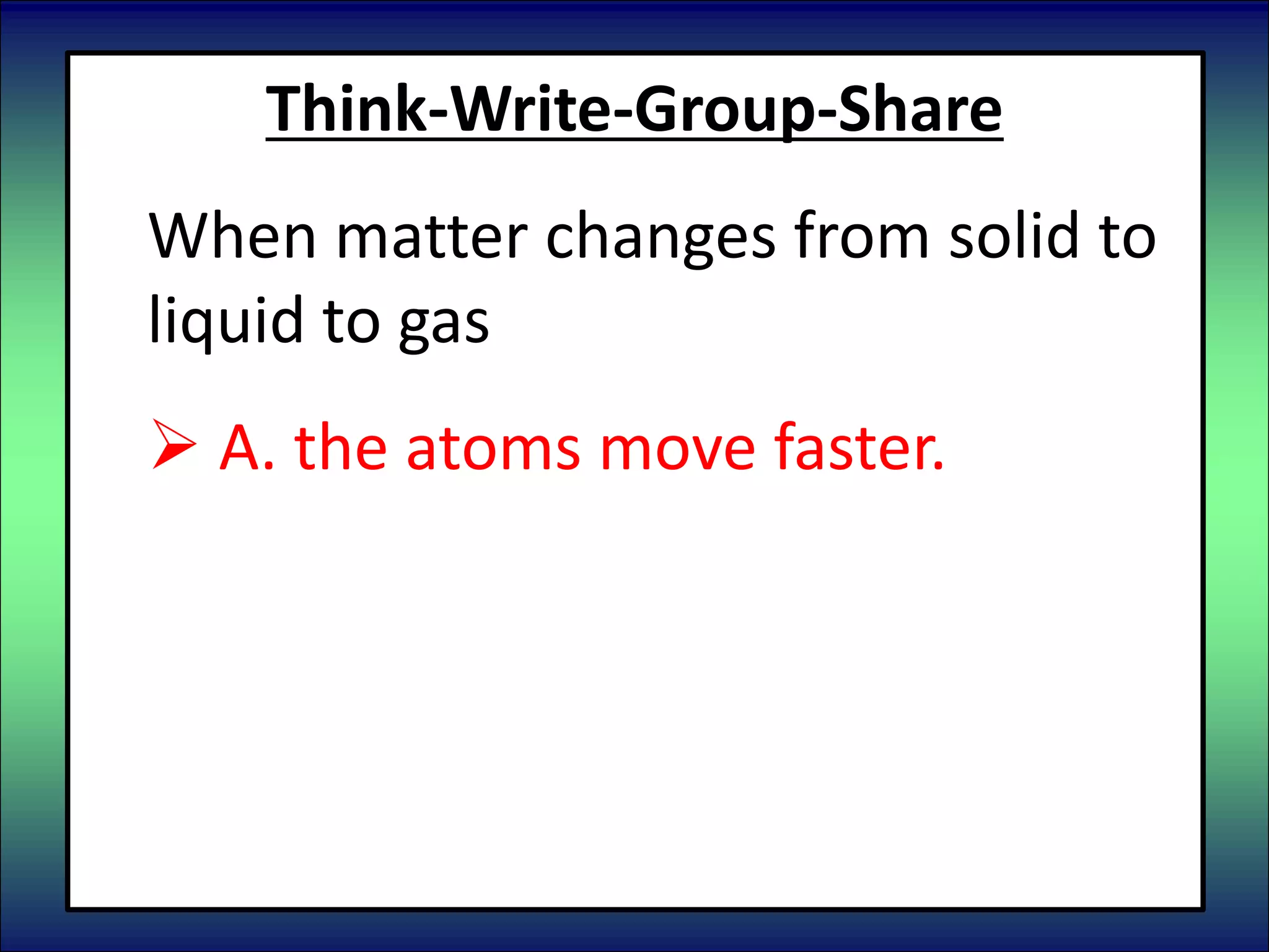 Think-Write-Group-Share
When matter changes from solid to
liquid to gas
 A. the atoms move faster.
 B. the atoms move slower.
 C. the atoms do not change.
 