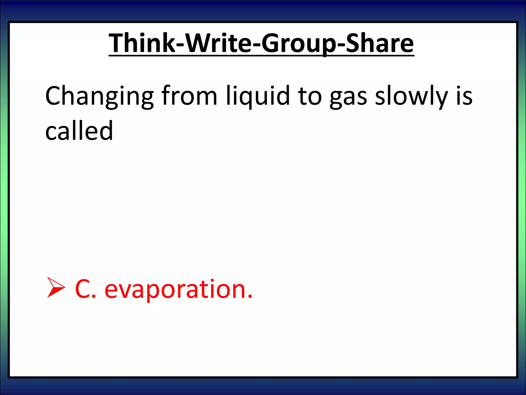 Think-Write-Group-Share
Changing from liquid to gas slowly is
called
 A. condensation.
 B. boiling.
 C. evaporation.
 D. sublimation
 