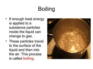 Boiling
• If enough heat energy
is applied to a
substance particles
inside the liquid can
change to gas.
• These particles travel
to the surface of the
liquid and then into
the air. This process
is called boiling.
 
