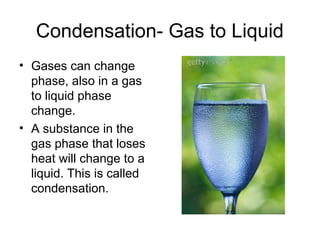 Condensation- Gas to Liquid
• Gases can change
phase, also in a gas
to liquid phase
change.
• A substance in the
gas phase that loses
heat will change to a
liquid. This is called
condensation.
 