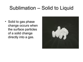 Sublimation – Solid to Liquid
• Solid to gas phase
change occurs when
the surface particles
of a solid change
directly into a gas.
 