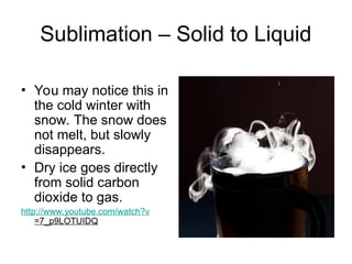Sublimation – Solid to Liquid
• You may notice this in
the cold winter with
snow. The snow does
not melt, but slowly
disappears.
• Dry ice goes directly
from solid carbon
dioxide to gas.
http://www.youtube.com/watch?v
=7_p9LOTUIDQ
 