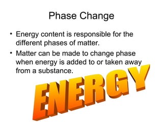 Phase Change
• Energy content is responsible for the
different phases of matter.
• Matter can be made to change phase
when energy is added to or taken away
from a substance.
 