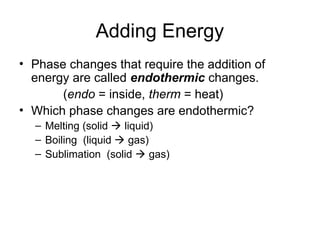Adding Energy
• Phase changes that require the addition of
energy are called endothermic changes.
(endo = inside, therm = heat)
• Which phase changes are endothermic?
– Melting (solid  liquid)
– Boiling (liquid  gas)
– Sublimation (solid  gas)
 